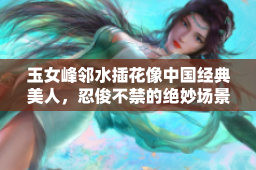 玉女峰邻水插花像中国经典美人，忍俊不禁的绝妙场景赏析