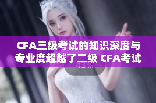 CFA三级考试的知识深度与专业度超越了二级 CFA考试