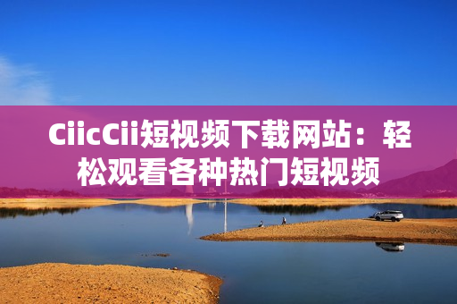 CiicCii短视频下载网站：轻松观看各种热门短视频