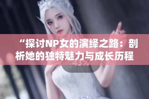 “探讨NP女的演绎之路：剖析她的独特魅力与成长历程”