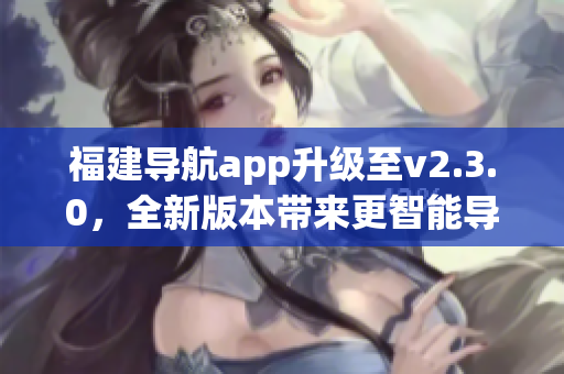 福建导航app升级至v2.3.0，全新版本带来更智能导航体验(1)