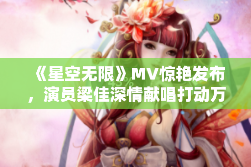 《星空无限》MV惊艳发布，演员梁佳深情献唱打动万千观众