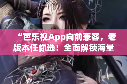 “芭乐视App向前兼容，老版本任你选！全面解锁海量内容！”