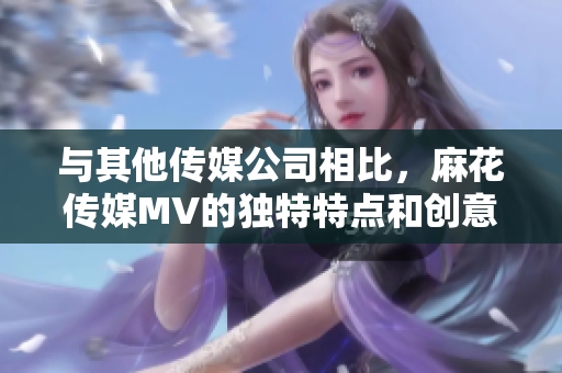 与其他传媒公司相比，麻花传媒MV的独特特点和创意元素