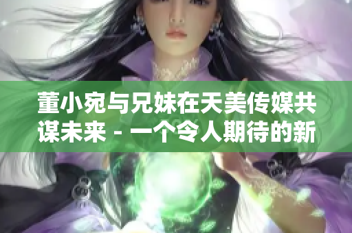 董小宛与兄妹在天美传媒共谋未来 - 一个令人期待的新合作