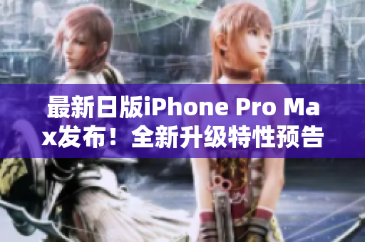 最新日版iPhone Pro Max发布！全新升级特性预告！