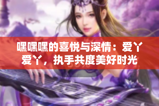 嘿嘿嘿的喜悦与深情：爱丫爱丫，执手共度美好时光