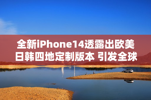 全新iPhone14透露出欧美日韩四地定制版本 引发全球瞩目