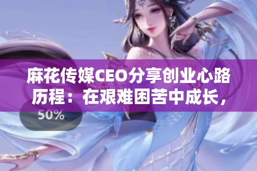 麻花传媒CEO分享创业心路历程：在艰难困苦中成长，逐梦启示录！