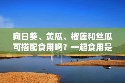 向日葵、黄瓜、榴莲和丝瓜可搭配食用吗？一起食用是否有益健康？(1)