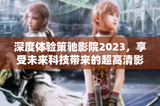 深度体验策驰影院2023，享受未来科技带来的超高清影音盛宴