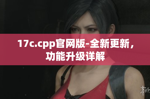 17c.cpp官网版-全新更新，功能升级详解