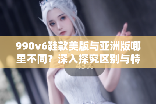 990v6鞋款美版与亚洲版哪里不同？深入探究区别与特点