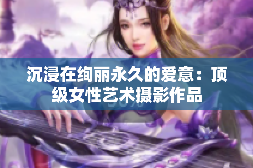 沉浸在绚丽永久的爱意：顶级女性艺术摄影作品