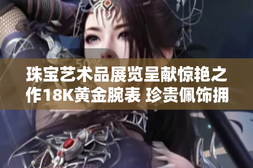 珠宝艺术品展览呈献惊艳之作18K黄金腕表 珍贵佩饰拥抱时尚潮流