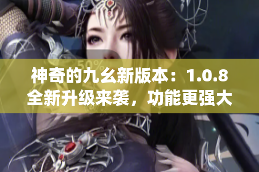 神奇的九幺新版本：1.0.8全新升级来袭，功能更强大，体验更畅快(1)