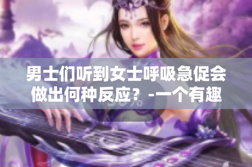 男士们听到女士呼吸急促会做出何种反应？-一个有趣的心理揭秘