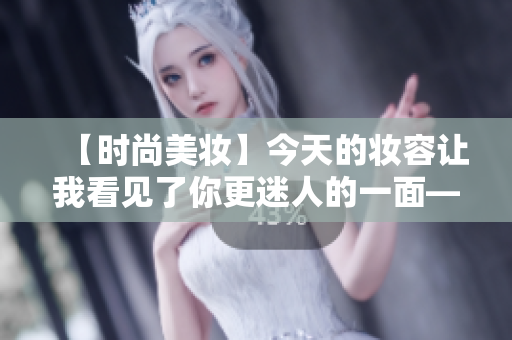 【时尚美妆】今天的妆容让我看见了你更迷人的一面——编辑推荐