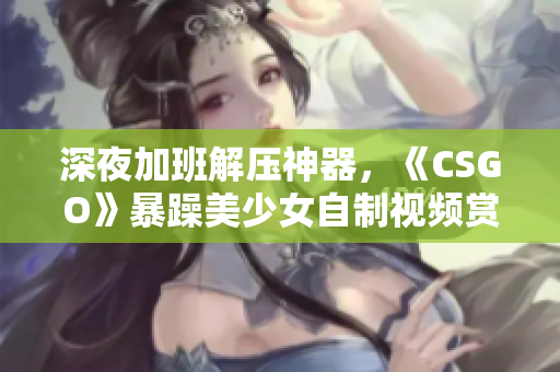 深夜加班解压神器，《CSGO》暴躁美少女自制视频赏析