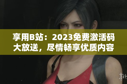 享用B站：2023免费激活码大放送，尽情畅享优质内容