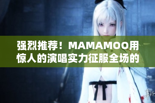 强烈推荐！MAMAMOO用惊人的演唱实力征服全场的现场视频