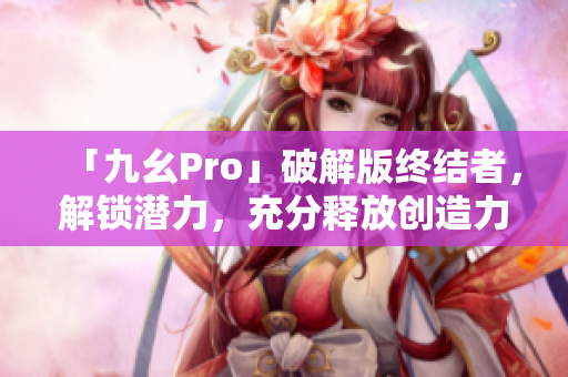 「九幺Pro」破解版终结者，解锁潜力，充分释放创造力