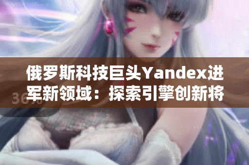 俄罗斯科技巨头Yandex进军新领域：探索引擎创新将引领未来