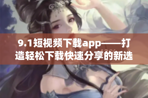 9.1短视频下载app——打造轻松下载快速分享的新选择