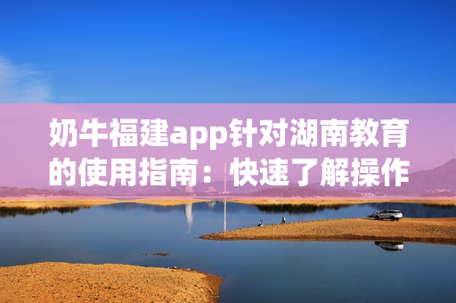 奶牛福建app针对湖南教育的使用指南：快速了解操作步骤(1)