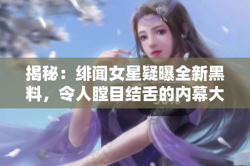 揭秘：绯闻女星疑曝全新黑料，令人瞠目结舌的内幕大曝光！