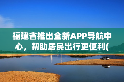 福建省推出全新APP导航中心，帮助居民出行更便利(1)