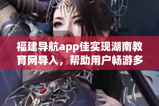 福建导航app佳实现湖南教育网导入，帮助用户畅游多彩教育资源(1)