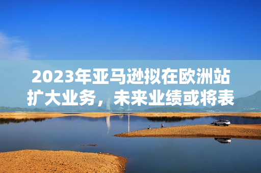 2023年亚马逊拟在欧洲站扩大业务，未来业绩或将表现亮眼