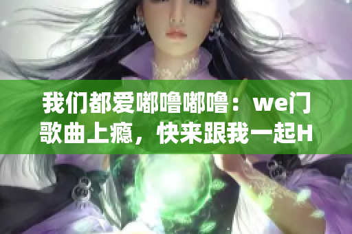 我们都爱嘟噜嘟噜：we门歌曲上瘾，快来跟我一起High起来吧!