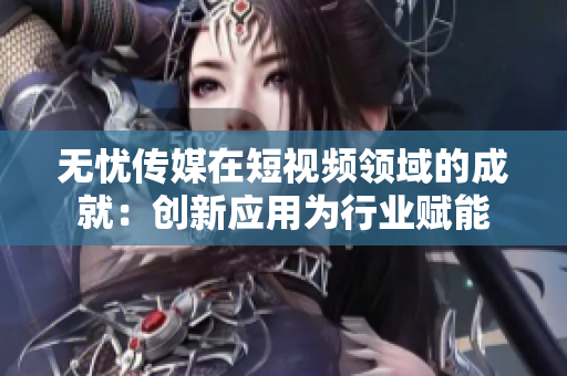 无忧传媒在短视频领域的成就：创新应用为行业赋能