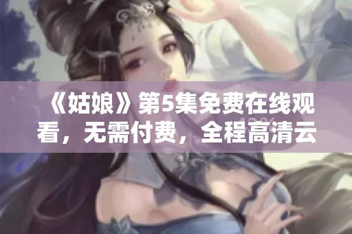 《姑娘》第5集免费在线观看，无需付费，全程高清云端播放！