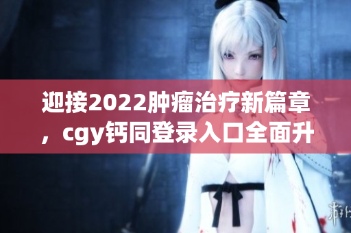 迎接2022肿瘤治疗新篇章，cgy钙同登录入口全面升级