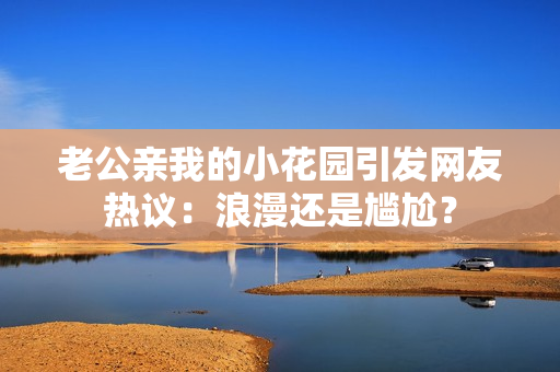 老公亲我的小花园引发网友热议：浪漫还是尴尬？