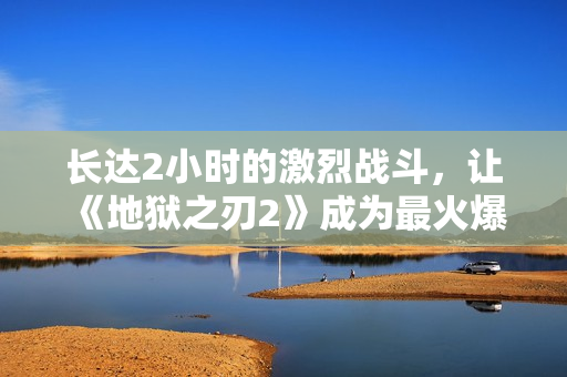 长达2小时的激烈战斗，让《地狱之刃2》成为最火爆游戏