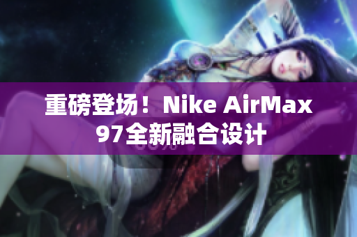 重磅登场！Nike AirMax 97全新融合设计