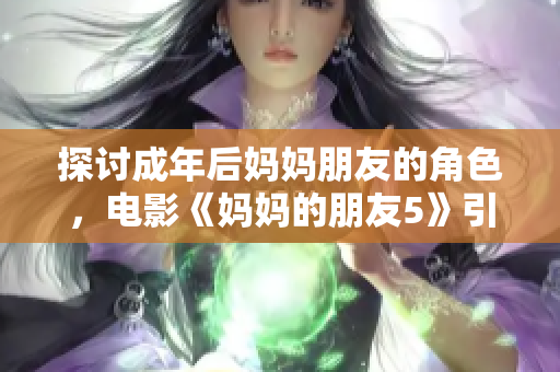 探讨成年后妈妈朋友的角色，电影《妈妈的朋友5》引发热议