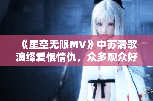 《星空无限MV》中苏清歌演绎爱恨情仇，众多观众好评的国产剧！