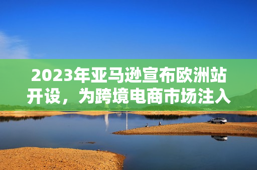 2023年亚马逊宣布欧洲站开设，为跨境电商市场注入新血液