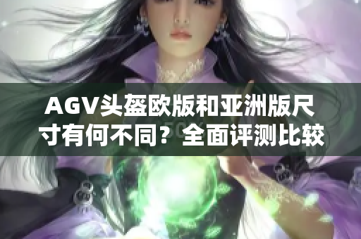 AGV头盔欧版和亚洲版尺寸有何不同？全面评测比较，选购更从容！