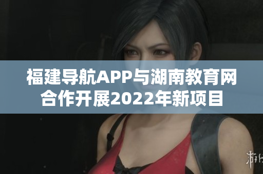 福建导航APP与湖南教育网合作开展2022年新项目