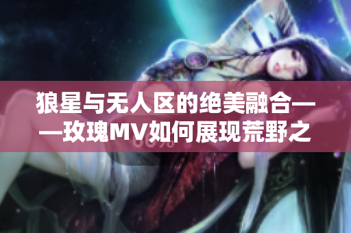 狼星与无人区的绝美融合——玫瑰MV如何展现荒野之美？