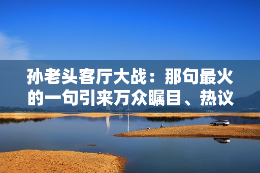 孙老头客厅大战：那句最火的一句引来万众瞩目、热议不断