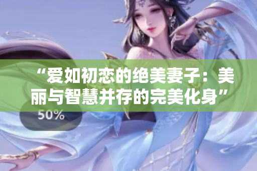 “爱如初恋的绝美妻子：美丽与智慧并存的完美化身”