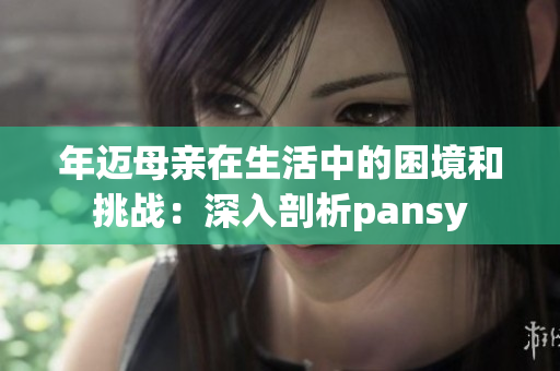 年迈母亲在生活中的困境和挑战：深入剖析pansy