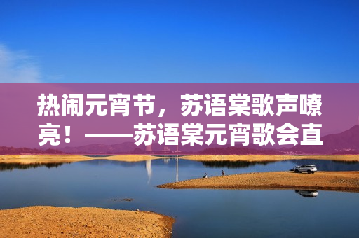 热闹元宵节，苏语棠歌声嘹亮！——苏语棠元宵歌会直播报道